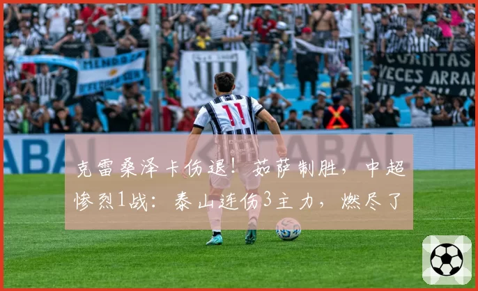 克雷桑泽卡伤退！茹萨制胜，中超惨烈1战：泰山连伤3主力，燃尽了