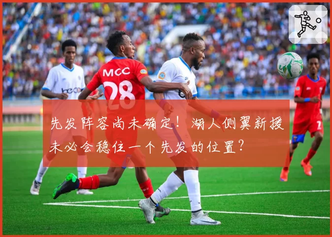 先发阵容尚未确定！湖人侧翼新援未必会稳住一个先发的位置？