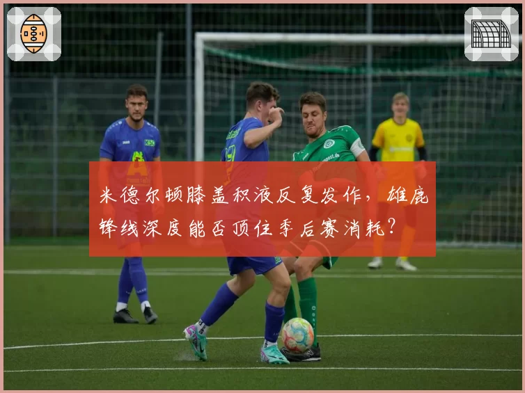 米德尔顿膝盖积液反复发作,雄鹿锋线深度能否顶住季后赛消耗?