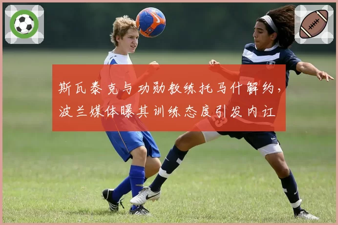 斯瓦泰克与功勋教练托马什解约,波兰媒体曝其训练态度引发内讧