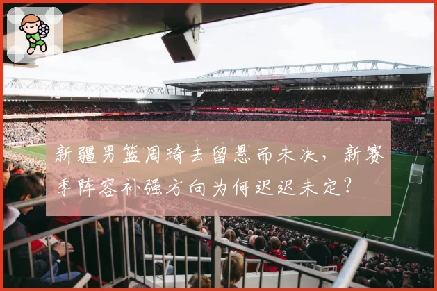 新疆男篮周琦去留悬而未决，新赛季阵容补强方向为何迟迟未定？