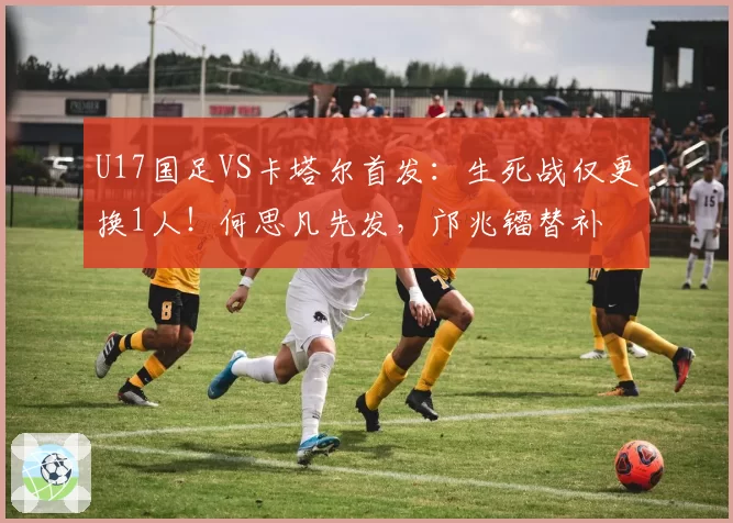 U17国足VS卡塔尔首发：生死战仅更换1人！何思凡先发，邝兆镭替补