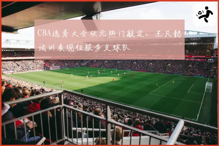 CBA选秀大会状元热门敲定,王凡懿试训表现征服多支球队