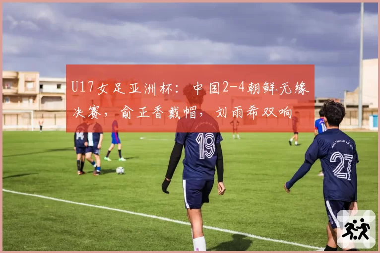 U17女足亚洲杯：中国2-4朝鲜无缘决赛，俞正香戴帽，刘雨希双响