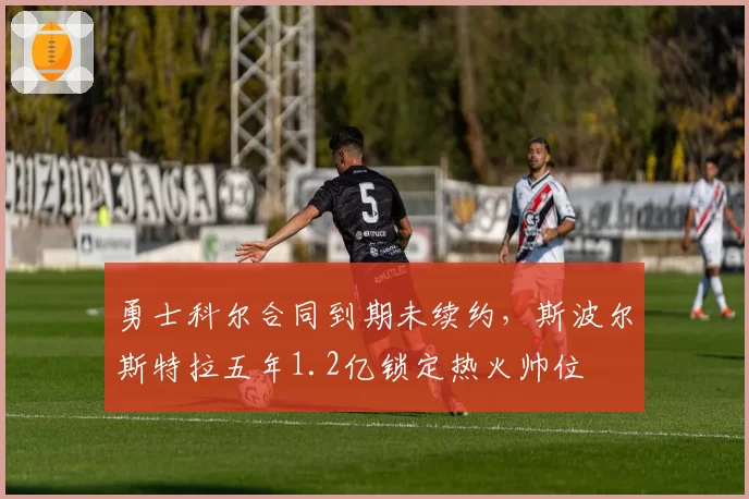 勇士科尔合同到期未续约，斯波尔斯特拉五年1.2亿锁定热火帅位