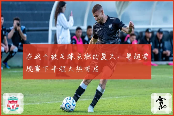 在这个被足球点燃的夏天,粤超常规赛下半程火热将启