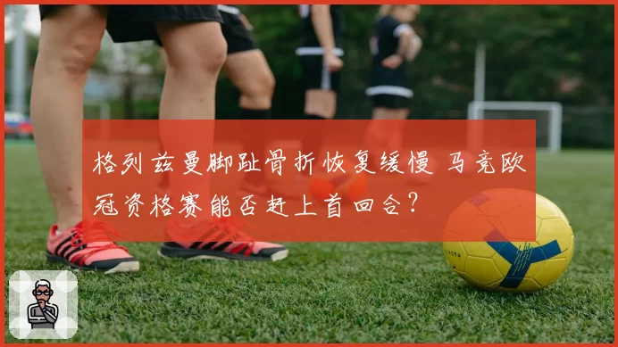 格列兹曼脚趾骨折恢复缓慢 马竞欧冠资格赛能否赶上首回合?