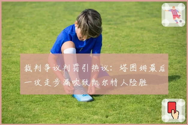 裁判争议判罚引热议：塔图姆最后一攻走步漏吹致凯尔特人险胜