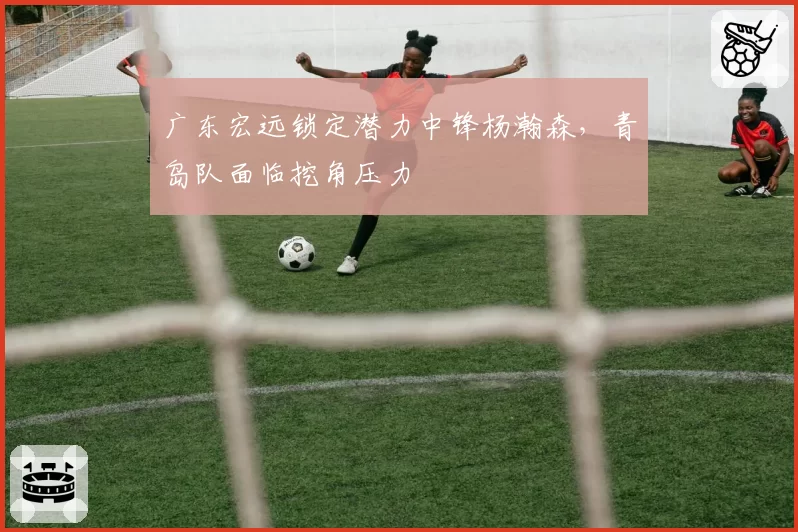 广东宏远锁定潜力中锋杨瀚森，青岛队面临挖角压力