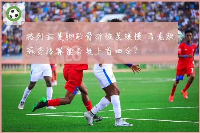 格列兹曼脚趾骨折恢复缓慢 马竞欧冠资格赛能否赶上首回合?