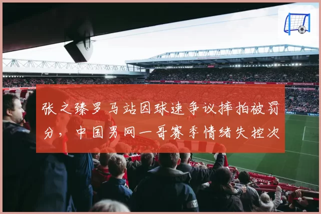 张之臻罗马站因球速争议摔拍被罚分，中国男网一哥赛季情绪失控次数增至第6次